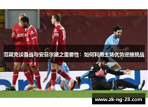 范戴克谈备战与安菲尔德之重要性：如何利用主场优势迎接挑战