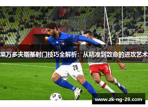 莱万多夫斯基射门技巧全解析：从精准到致命的进攻艺术