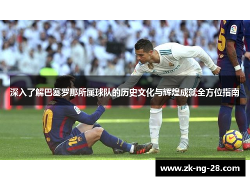 深入了解巴塞罗那所属球队的历史文化与辉煌成就全方位指南