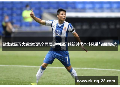 聚焦武磊五大辉煌纪录全面展现中国足球新时代奋斗风采与耀眼魅力
