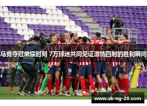 马竞夺冠荣耀时刻 7万球迷共同见证激情四射的胜利瞬间