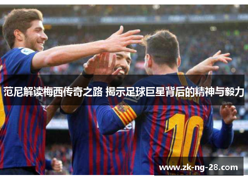 范尼解读梅西传奇之路 揭示足球巨星背后的精神与毅力