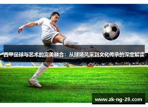 西甲足球与艺术的完美融合:从球场风采到文化传承的深度解读 西甲足球与艺术的完美融合:从球场风采到文化传承的深度解读
