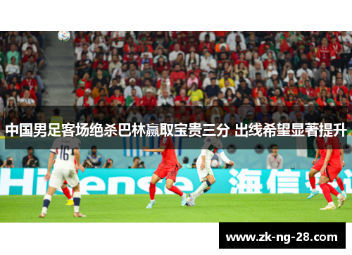中国男足客场绝杀巴林赢取宝贵三分 出线希望显著提升 中国男足客场绝杀巴林赢取宝贵三分 出线希望显著提升