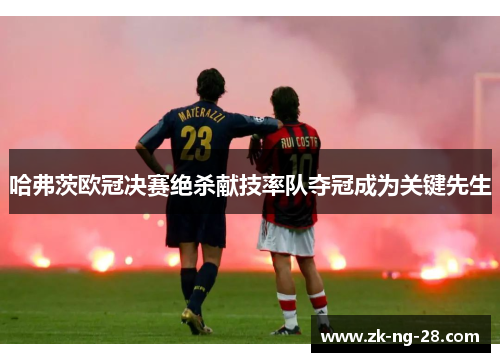 哈弗茨欧冠决赛绝杀献技率队夺冠成为关键先生