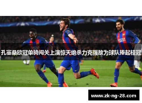 孔塞桑欧冠单骑闯关上演惊天绝杀力克强敌为球队捧起桂冠