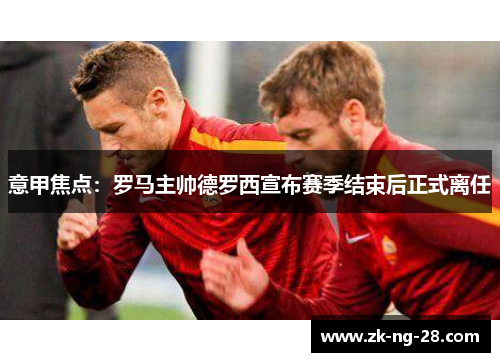 意甲焦点:罗马主帅德罗西宣布赛季结束后正式离任 意甲焦点:罗马主帅德罗西宣布赛季结束后正式离任