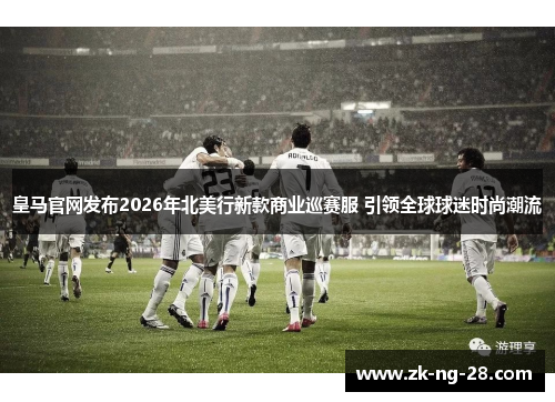 皇马官网发布2026年北美行新款商业巡赛服 引领全球球迷时尚潮流