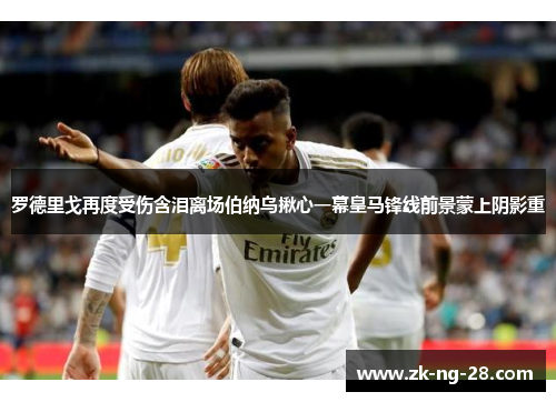 罗德里戈再度受伤含泪离场伯纳乌揪心一幕皇马锋线前景蒙上阴影重