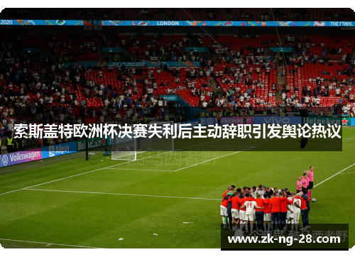 索斯盖特欧洲杯决赛失利后主动辞职引发舆论热议