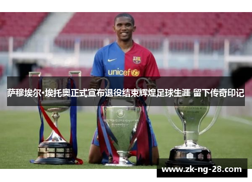 萨穆埃尔·埃托奥正式宣布退役结束辉煌足球生涯 留下传奇印记